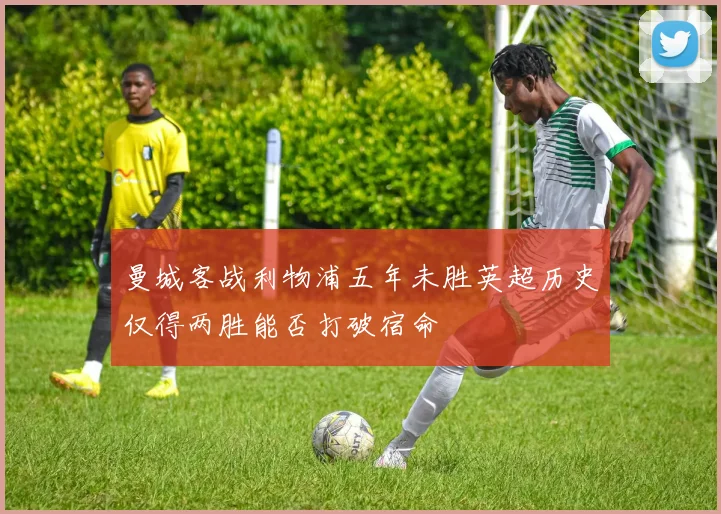 曼城客战利物浦五年未胜英超历史仅得两胜能否打破宿命