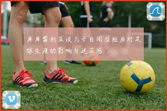 库库雷利亚谈儿子自闭症经历对足球生涯的影响与迷茫感