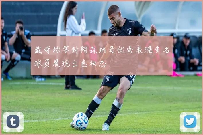 戴奇称零封阿森纳是优秀表现多名球员展现出色状态