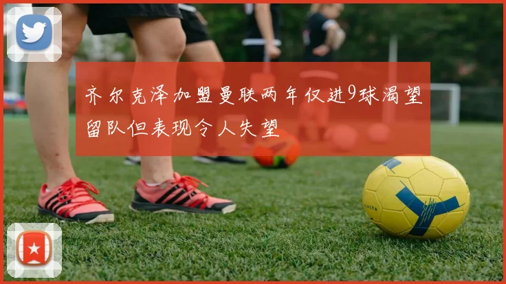 齐尔克泽加盟曼联两年仅进9球渴望留队但表现令人失望