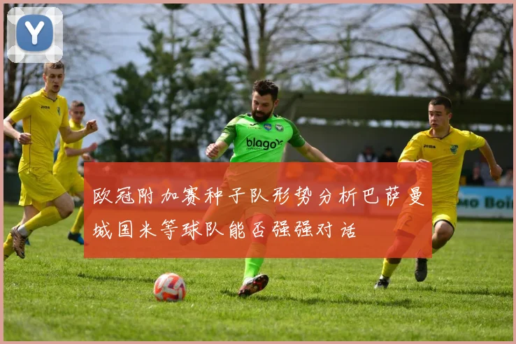 欧冠附加赛种子队形势分析巴萨曼城国米等球队能否强强对话