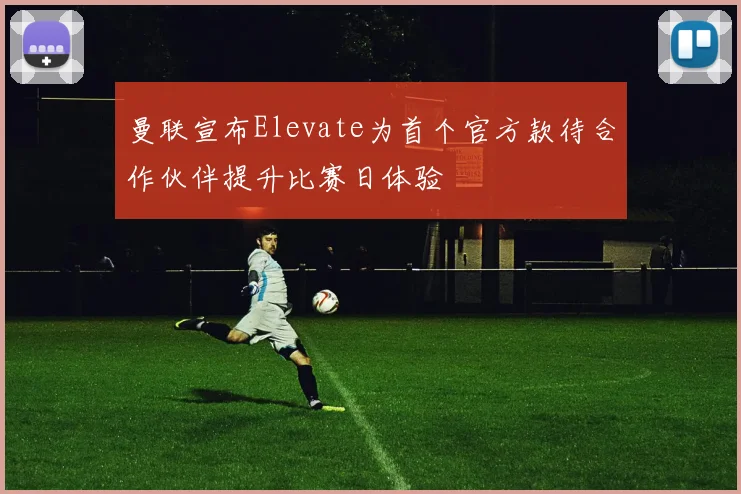曼联宣布Elevate为首个官方款待合作伙伴提升比赛日体验