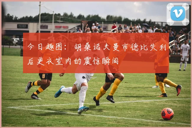 今日趣图：胡桑诺夫曼市德比失利后更衣室内的震惊瞬间