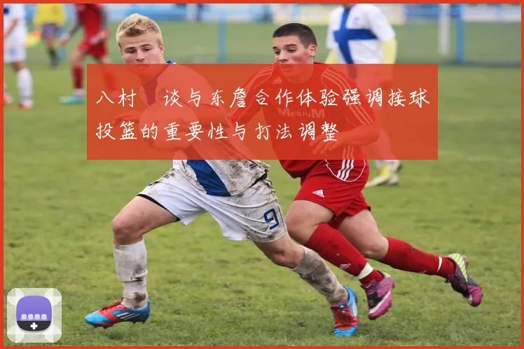 八村塁谈与东詹合作体验强调接球投篮的重要性与打法调整