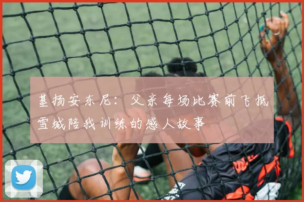 基扬安东尼：父亲每场比赛前飞抵雪城陪我训练的感人故事