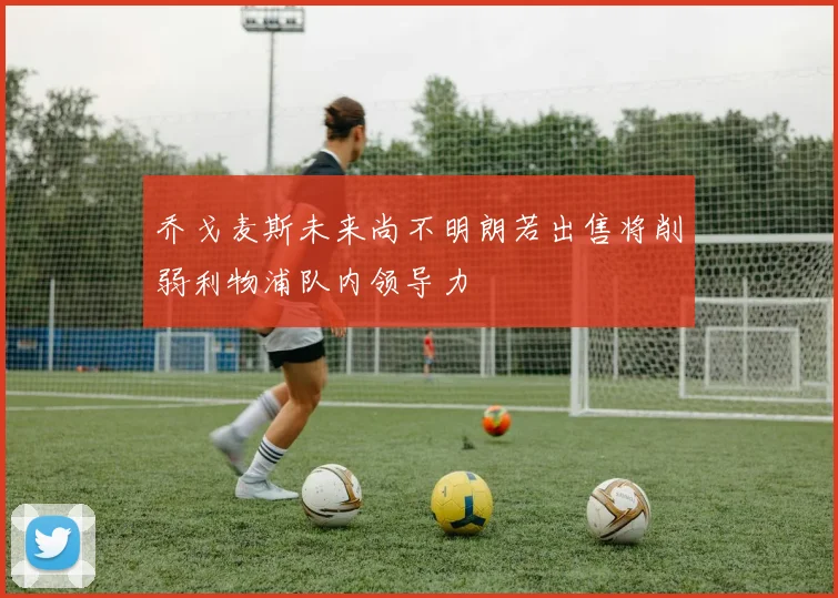 乔戈麦斯未来尚不明朗若出售将削弱利物浦队内领导力