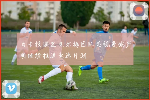 马卡报道里克尔梅团队无视曼城声明继续推进竞选计划