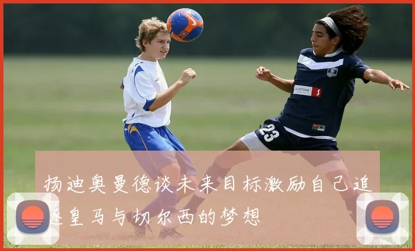 扬迪奥曼德谈未来目标激励自己追逐皇马与切尔西的梦想
